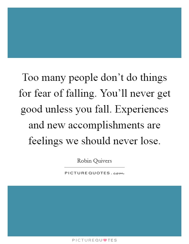 Too many people don't do things for fear of falling. You'll never get good unless you fall. Experiences and new accomplishments are feelings we should never lose. Picture Quote #1
