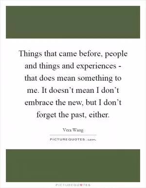 Things that came before, people and things and experiences - that does mean something to me. It doesn’t mean I don’t embrace the new, but I don’t forget the past, either Picture Quote #1