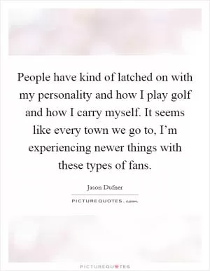 People have kind of latched on with my personality and how I play golf and how I carry myself. It seems like every town we go to, I’m experiencing newer things with these types of fans Picture Quote #1