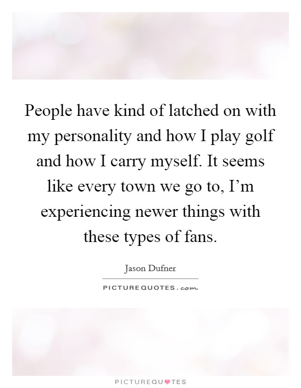 People have kind of latched on with my personality and how I play golf and how I carry myself. It seems like every town we go to, I'm experiencing newer things with these types of fans. Picture Quote #1
