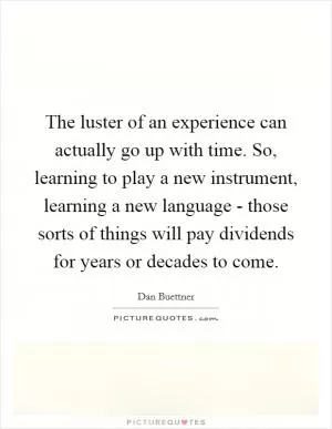 The luster of an experience can actually go up with time. So, learning to play a new instrument, learning a new language - those sorts of things will pay dividends for years or decades to come Picture Quote #1