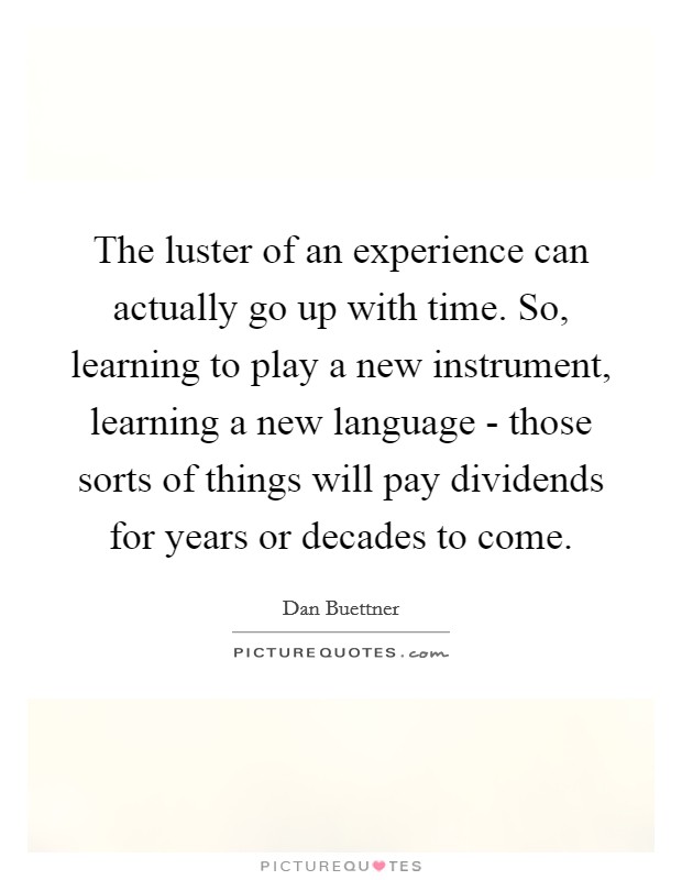 The luster of an experience can actually go up with time. So, learning to play a new instrument, learning a new language - those sorts of things will pay dividends for years or decades to come. Picture Quote #1