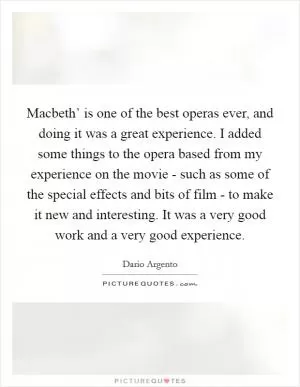 Macbeth’ is one of the best operas ever, and doing it was a great experience. I added some things to the opera based from my experience on the movie - such as some of the special effects and bits of film - to make it new and interesting. It was a very good work and a very good experience Picture Quote #1