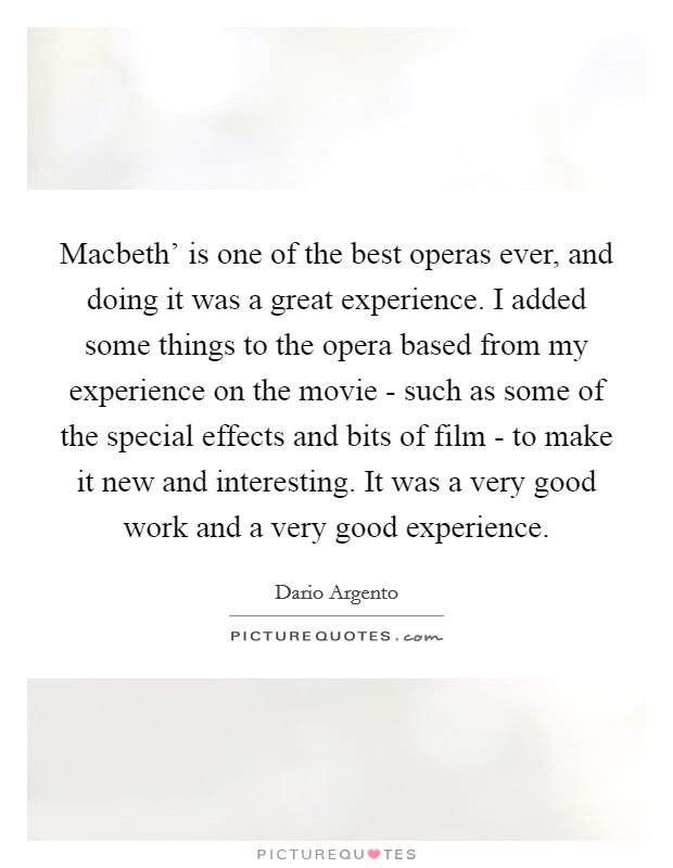 Macbeth' is one of the best operas ever, and doing it was a great experience. I added some things to the opera based from my experience on the movie - such as some of the special effects and bits of film - to make it new and interesting. It was a very good work and a very good experience. Picture Quote #1