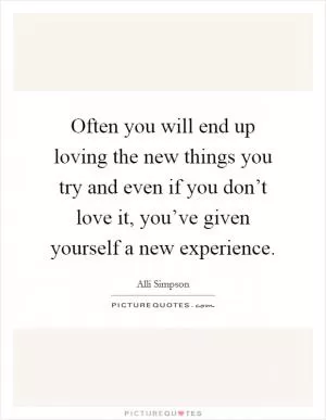 Often you will end up loving the new things you try and even if you don’t love it, you’ve given yourself a new experience Picture Quote #1