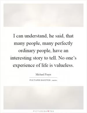 I can understand, he said, that many people, many perfectly ordinary people, have an interesting story to tell. No one’s experience of life is valueless Picture Quote #1