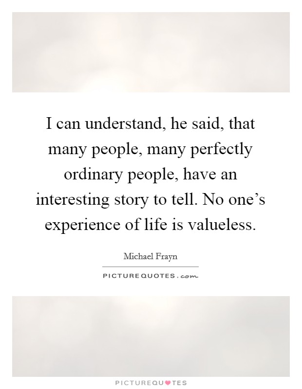 I can understand, he said, that many people, many perfectly ordinary people, have an interesting story to tell. No one's experience of life is valueless. Picture Quote #1