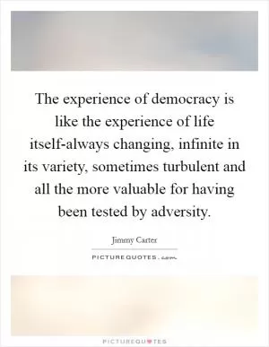 The experience of democracy is like the experience of life itself-always changing, infinite in its variety, sometimes turbulent and all the more valuable for having been tested by adversity Picture Quote #1