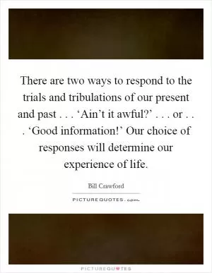 There are two ways to respond to the trials and tribulations of our present and past . . . ‘Ain’t it awful?’ . . . or . . . ‘Good information!’ Our choice of responses will determine our experience of life Picture Quote #1