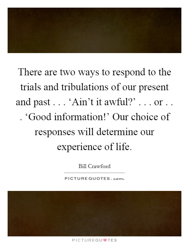 There are two ways to respond to the trials and tribulations of our present and past . . . ‘Ain't it awful?' . . . or . . . ‘Good information!' Our choice of responses will determine our experience of life. Picture Quote #1