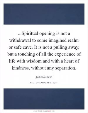 ...Spiritual opening is not a withdrawal to some imagined realm or safe cave. It is not a pulling away, but a touching of all the experience of life with wisdom and with a heart of kindness, without any separation Picture Quote #1
