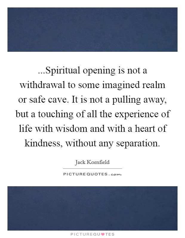 ...Spiritual opening is not a withdrawal to some imagined realm or safe cave. It is not a pulling away, but a touching of all the experience of life with wisdom and with a heart of kindness, without any separation. Picture Quote #1