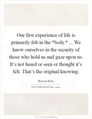 Our first experience of life is primarily felt in the *body.* ... We know ourselves in the security of those who hold us and gaze upon us. It’s not heard or seen or thought it’s felt. That’s the original knowing Picture Quote #1