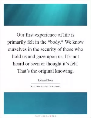 Our first experience of life is primarily felt in the *body.* We know ourselves in the security of those who hold us and gaze upon us. It’s not heard or seen or thought it’s felt. That’s the original knowing Picture Quote #1