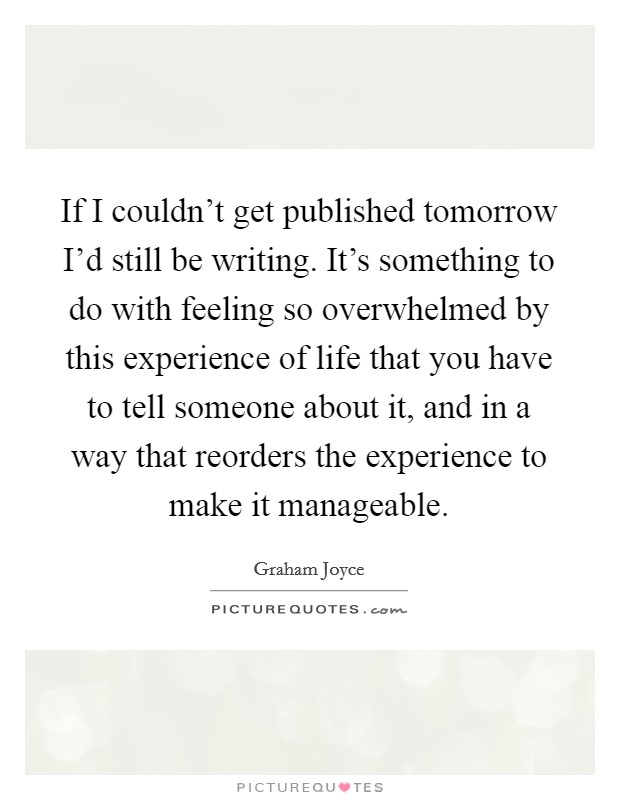 If I couldn't get published tomorrow I'd still be writing. It's something to do with feeling so overwhelmed by this experience of life that you have to tell someone about it, and in a way that reorders the experience to make it manageable. Picture Quote #1