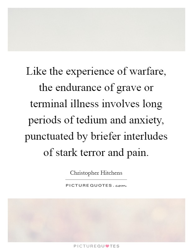 Like the experience of warfare, the endurance of grave or terminal illness involves long periods of tedium and anxiety, punctuated by briefer interludes of stark terror and pain. Picture Quote #1