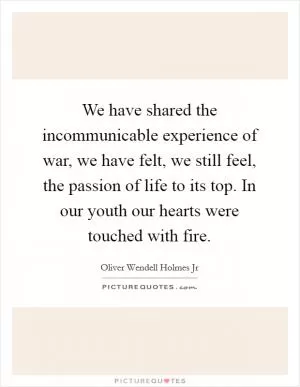 We have shared the incommunicable experience of war, we have felt, we still feel, the passion of life to its top. In our youth our hearts were touched with fire Picture Quote #1