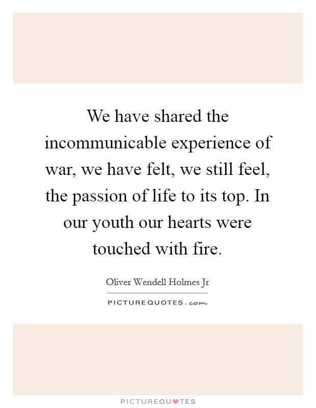 We have shared the incommunicable experience of war, we have felt, we still feel, the passion of life to its top. In our youth our hearts were touched with fire. Picture Quote #1