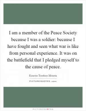 I am a member of the Peace Society because I was a soldier: because I have fought and seen what war is like from personal experience. It was on the battlefield that I pledged myself to the cause of peace Picture Quote #1