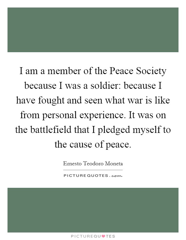 I am a member of the Peace Society because I was a soldier: because I have fought and seen what war is like from personal experience. It was on the battlefield that I pledged myself to the cause of peace. Picture Quote #1
