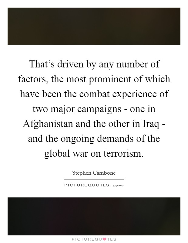 That's driven by any number of factors, the most prominent of which have been the combat experience of two major campaigns - one in Afghanistan and the other in Iraq - and the ongoing demands of the global war on terrorism. Picture Quote #1