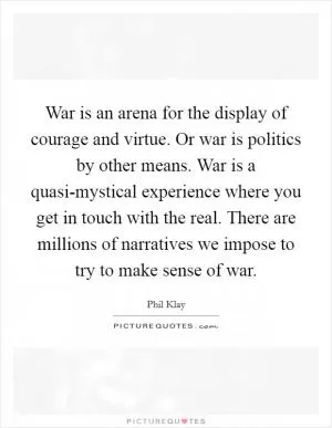War is an arena for the display of courage and virtue. Or war is politics by other means. War is a quasi-mystical experience where you get in touch with the real. There are millions of narratives we impose to try to make sense of war Picture Quote #1