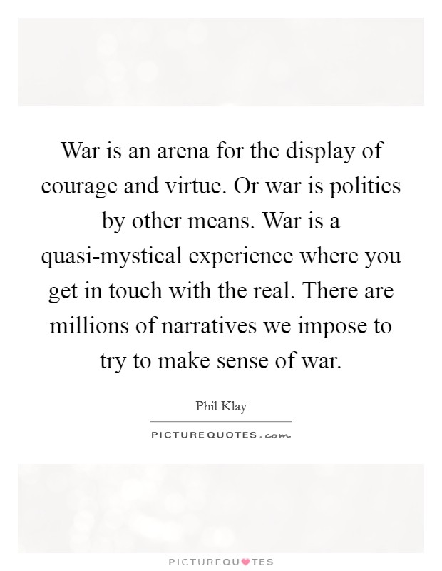War is an arena for the display of courage and virtue. Or war is politics by other means. War is a quasi-mystical experience where you get in touch with the real. There are millions of narratives we impose to try to make sense of war. Picture Quote #1