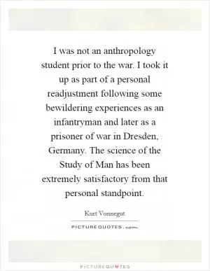 I was not an anthropology student prior to the war. I took it up as part of a personal readjustment following some bewildering experiences as an infantryman and later as a prisoner of war in Dresden, Germany. The science of the Study of Man has been extremely satisfactory from that personal standpoint Picture Quote #1