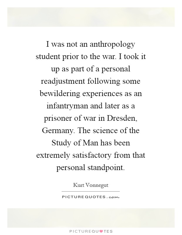 I was not an anthropology student prior to the war. I took it up as part of a personal readjustment following some bewildering experiences as an infantryman and later as a prisoner of war in Dresden, Germany. The science of the Study of Man has been extremely satisfactory from that personal standpoint. Picture Quote #1