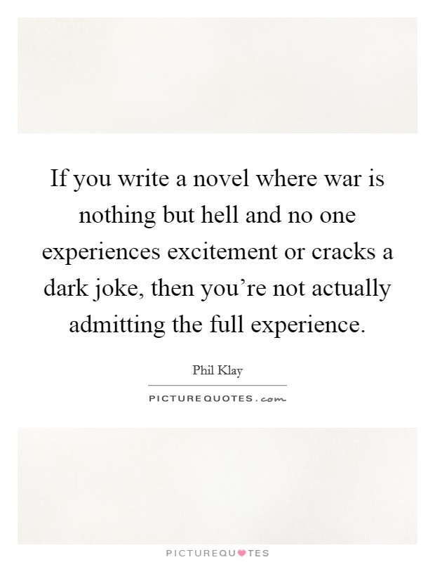 If you write a novel where war is nothing but hell and no one experiences excitement or cracks a dark joke, then you're not actually admitting the full experience. Picture Quote #1