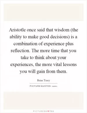 Aristotle once said that wisdom (the ability to make good decisions) is a combination of experience plus reflection. The more time that you take to think about your experiences, the more vital lessons you will gain from them Picture Quote #1