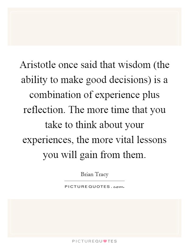 Aristotle once said that wisdom (the ability to make good decisions) is a combination of experience plus reflection. The more time that you take to think about your experiences, the more vital lessons you will gain from them. Picture Quote #1
