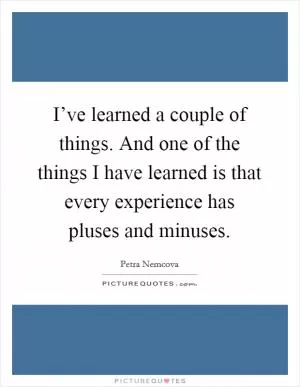I’ve learned a couple of things. And one of the things I have learned is that every experience has pluses and minuses Picture Quote #1