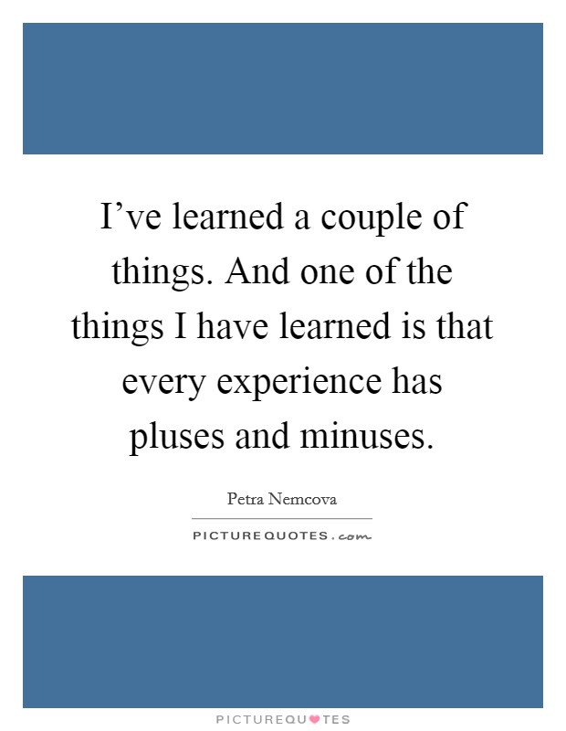 I've learned a couple of things. And one of the things I have learned is that every experience has pluses and minuses. Picture Quote #1