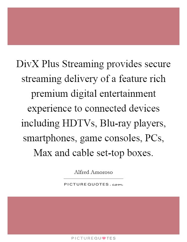 DivX Plus Streaming provides secure streaming delivery of a feature rich premium digital entertainment experience to connected devices including HDTVs, Blu-ray players, smartphones, game consoles, PCs, Max and cable set-top boxes. Picture Quote #1