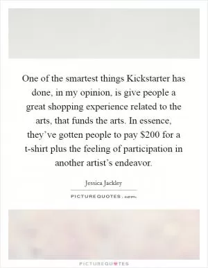 One of the smartest things Kickstarter has done, in my opinion, is give people a great shopping experience related to the arts, that funds the arts. In essence, they’ve gotten people to pay $200 for a t-shirt plus the feeling of participation in another artist’s endeavor Picture Quote #1