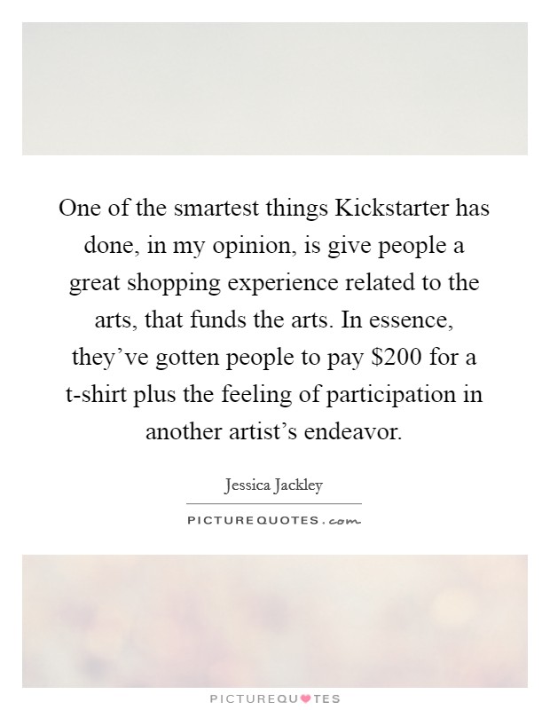 One of the smartest things Kickstarter has done, in my opinion, is give people a great shopping experience related to the arts, that funds the arts. In essence, they've gotten people to pay $200 for a t-shirt plus the feeling of participation in another artist's endeavor. Picture Quote #1