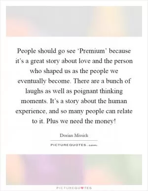 People should go see ‘Premium’ because it’s a great story about love and the person who shaped us as the people we eventually become. There are a bunch of laughs as well as poignant thinking moments. It’s a story about the human experience, and so many people can relate to it. Plus we need the money! Picture Quote #1