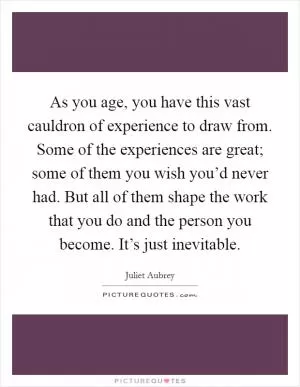 As you age, you have this vast cauldron of experience to draw from. Some of the experiences are great; some of them you wish you’d never had. But all of them shape the work that you do and the person you become. It’s just inevitable Picture Quote #1