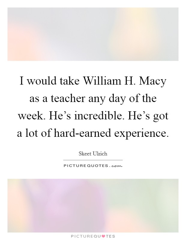 I would take William H. Macy as a teacher any day of the week. He's incredible. He's got a lot of hard-earned experience. Picture Quote #1