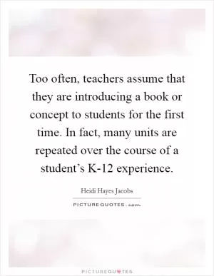 Too often, teachers assume that they are introducing a book or concept to students for the first time. In fact, many units are repeated over the course of a student’s K-12 experience Picture Quote #1