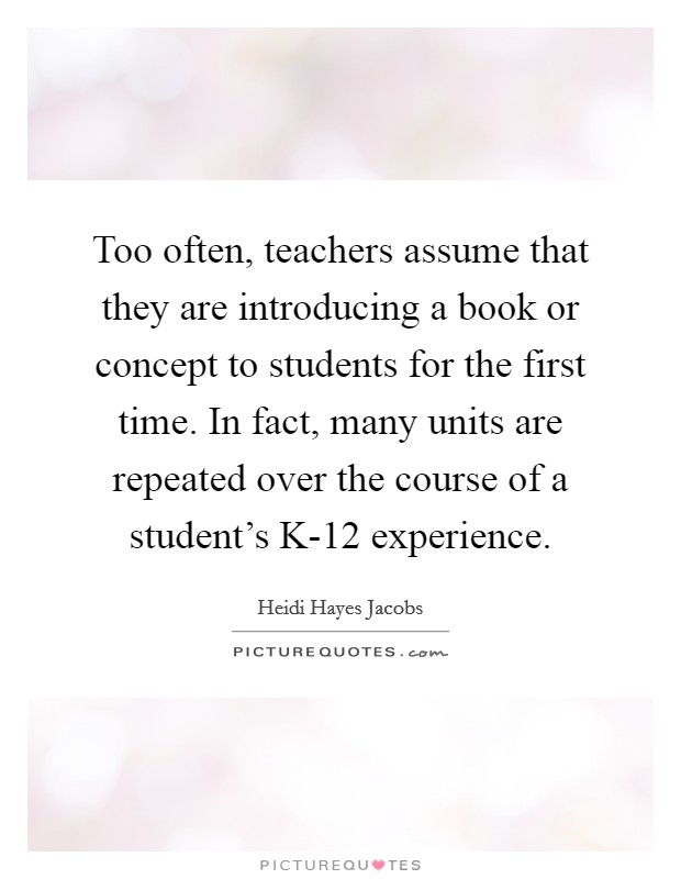 Too often, teachers assume that they are introducing a book or concept to students for the first time. In fact, many units are repeated over the course of a student's K-12 experience. Picture Quote #1