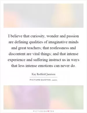 I believe that curiosity, wonder and passion are defining qualities of imaginative minds and great teachers; that restlessness and discontent are vital things; and that intense experience and suffering instruct us in ways that less intense emotions can never do Picture Quote #1