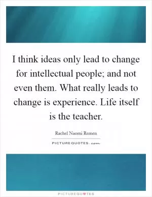 I think ideas only lead to change for intellectual people; and not even them. What really leads to change is experience. Life itself is the teacher Picture Quote #1