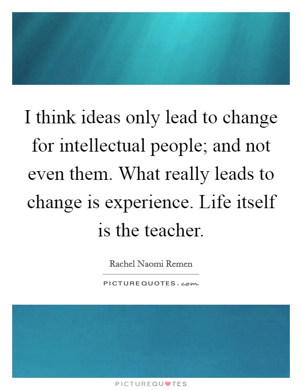 I think ideas only lead to change for intellectual people; and not even them. What really leads to change is experience. Life itself is the teacher. Picture Quote #1