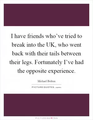I have friends who’ve tried to break into the UK, who went back with their tails between their legs. Fortunately I’ve had the opposite experience Picture Quote #1