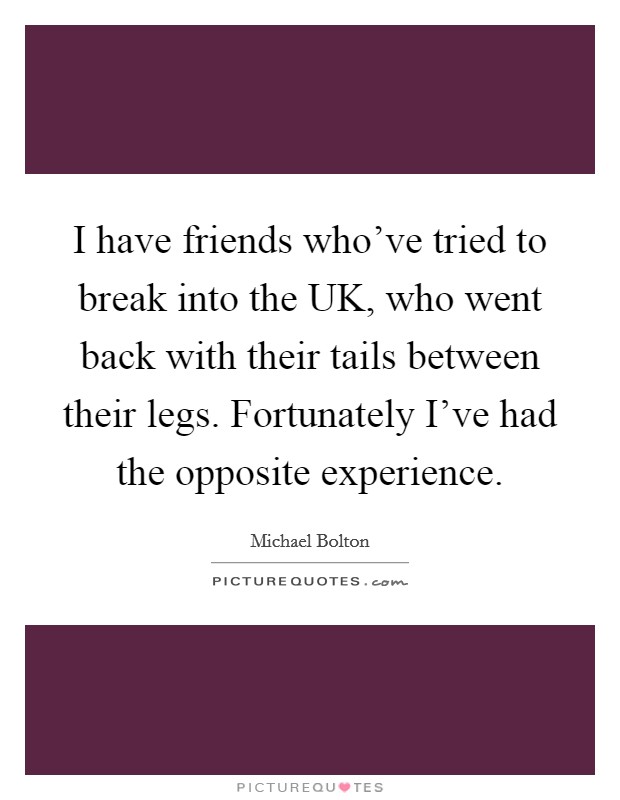 I have friends who've tried to break into the UK, who went back with their tails between their legs. Fortunately I've had the opposite experience. Picture Quote #1