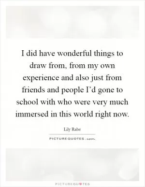 I did have wonderful things to draw from, from my own experience and also just from friends and people I’d gone to school with who were very much immersed in this world right now Picture Quote #1