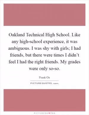 Oakland Technical High School. Like any high-school experience, it was ambiguous. I was shy with girls; I had friends, but there were times I didn’t feel I had the right friends. My grades were only so-so Picture Quote #1