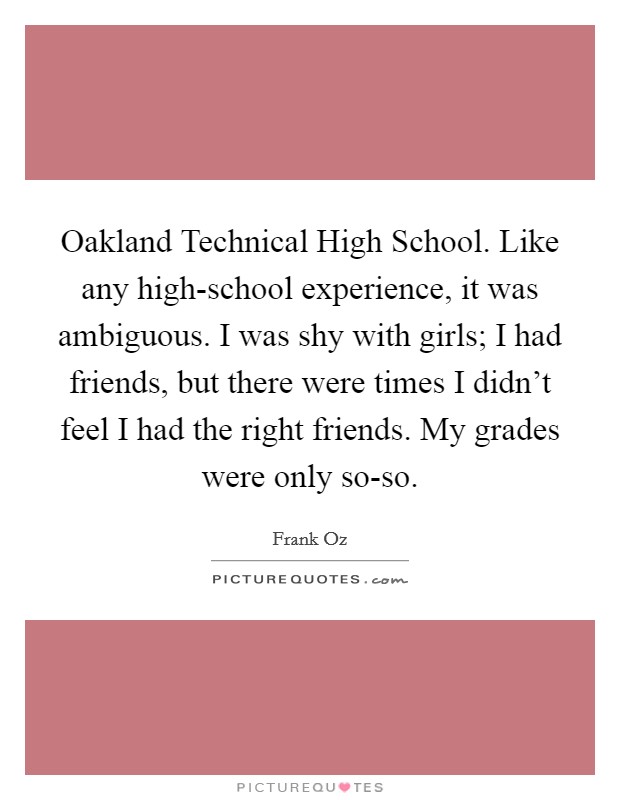 Oakland Technical High School. Like any high-school experience, it was ambiguous. I was shy with girls; I had friends, but there were times I didn't feel I had the right friends. My grades were only so-so. Picture Quote #1